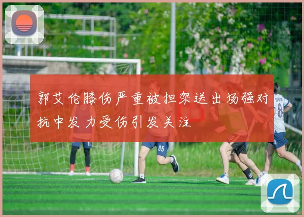 郭艾伦膝伤严重被担架送出场强对抗中发力受伤引发关注