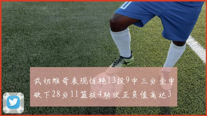 武切维奇表现惊艳13投9中三分全中砍下28分11篮板4助攻正负值高达35