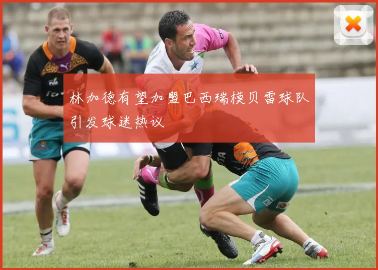 林加德有望加盟巴西瑞模贝雷球队引发球迷热议