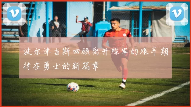 波尔津吉斯回顾离开绿军的艰辛期待在勇士的新篇章