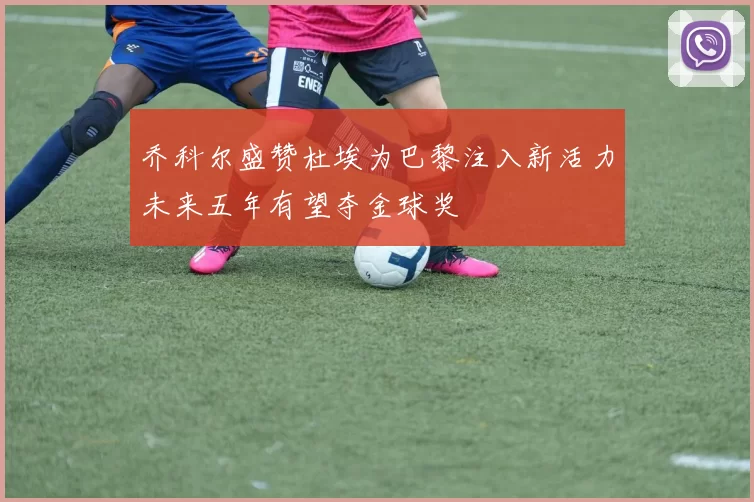 乔科尔盛赞杜埃为巴黎注入新活力未来五年有望夺金球奖