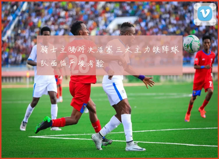 骑士主场对决活塞三大主力缺阵球队面临严峻考验