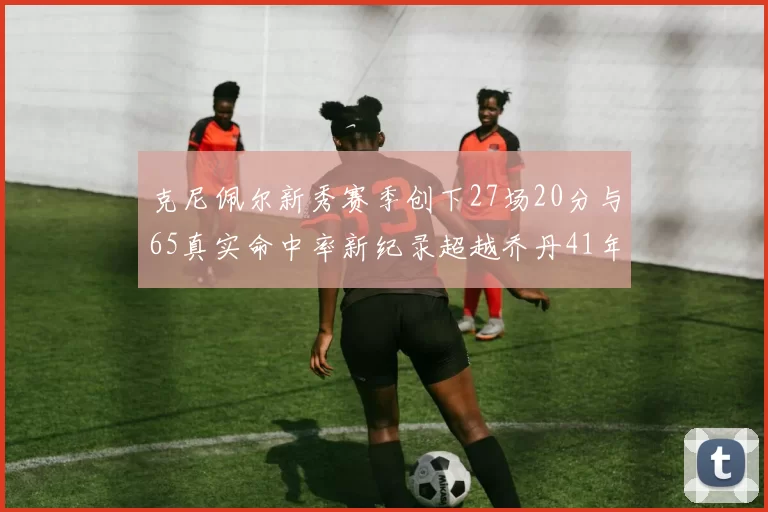 克尼佩尔新秀赛季创下27场20分与65真实命中率新纪录超越乔丹41年历史