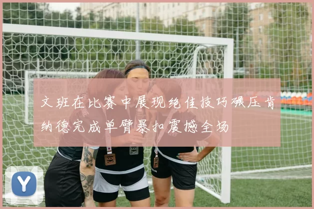 文班在比赛中展现绝佳技巧碾压肯纳德完成单臂暴扣震撼全场