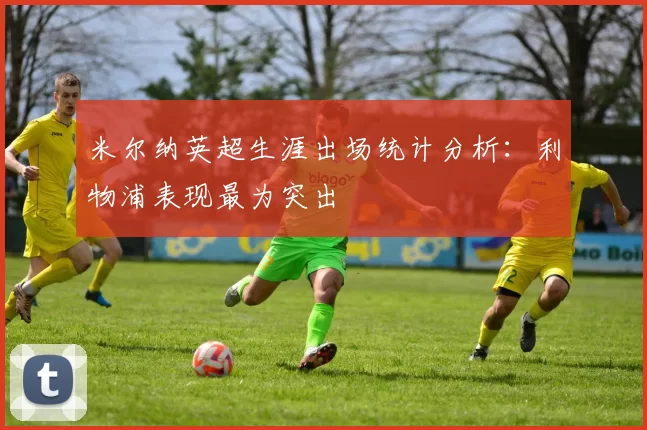 米尔纳英超生涯出场统计分析：利物浦表现最为突出