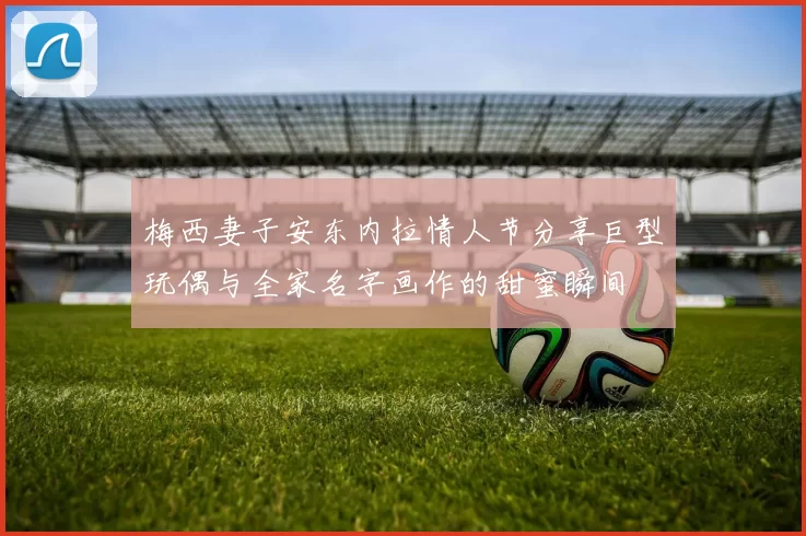 梅西妻子安东内拉情人节分享巨型玩偶与全家名字画作的甜蜜瞬间