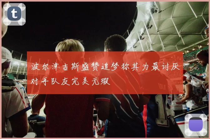 波尔津吉斯盛赞追梦称其为最讨厌对手队友完美无瑕