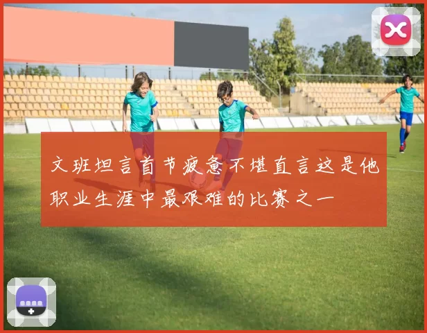 文班坦言首节疲惫不堪直言这是他职业生涯中最艰难的比赛之一