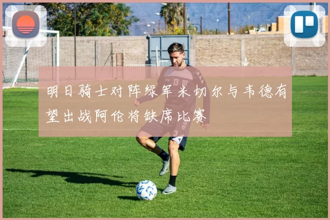 明日骑士对阵绿军米切尔与韦德有望出战阿伦将缺席比赛