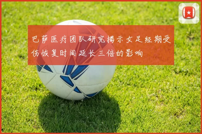 巴萨医疗团队研究揭示女足经期受伤恢复时间延长三倍的影响