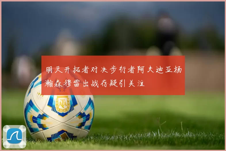 明天开拓者对决步行者阿夫迪亚杨瀚森穆雷出战存疑引关注