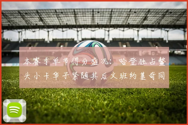 本赛季单节得分盛况：哈登独占鳌头小卡华子紧随其后文班约基奇同创佳绩