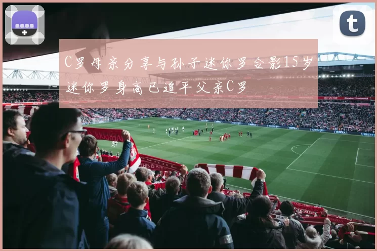 C罗母亲分享与孙子迷你罗合影15岁迷你罗身高已追平父亲C罗