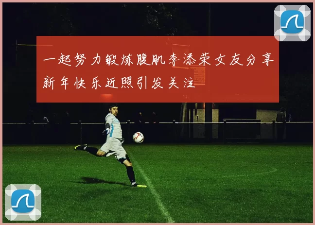 一起努力锻炼腹肌李添荣女友分享新年快乐近照引发关注