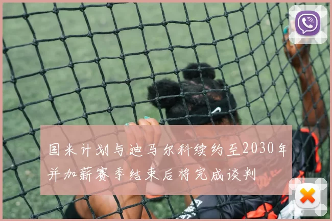 国米计划与迪马尔科续约至2030年并加薪赛季结束后将完成谈判