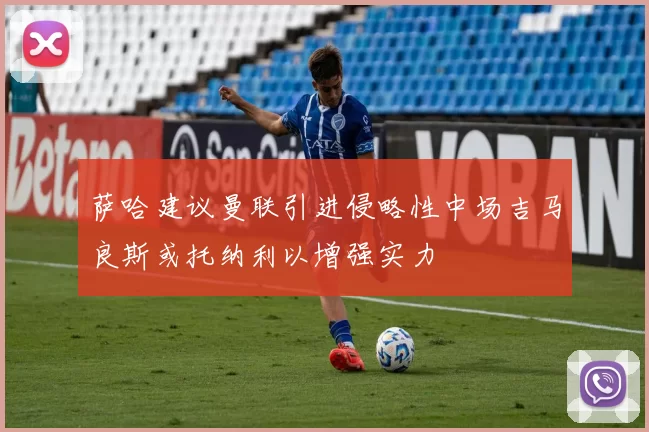 萨哈建议曼联引进侵略性中场吉马良斯或托纳利以增强实力