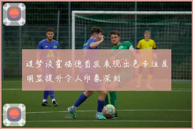 追梦谈霍福德首发表现出色专注度明显提升令人印象深刻