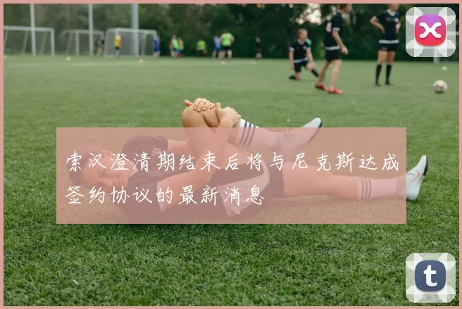 索汉澄清期结束后将与尼克斯达成签约协议的最新消息