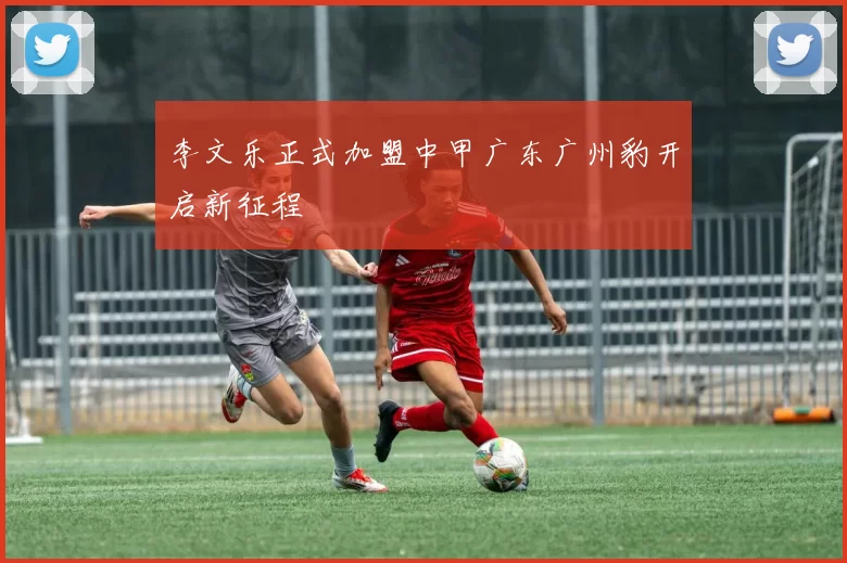 李文乐正式加盟中甲广东广州豹开启新征程