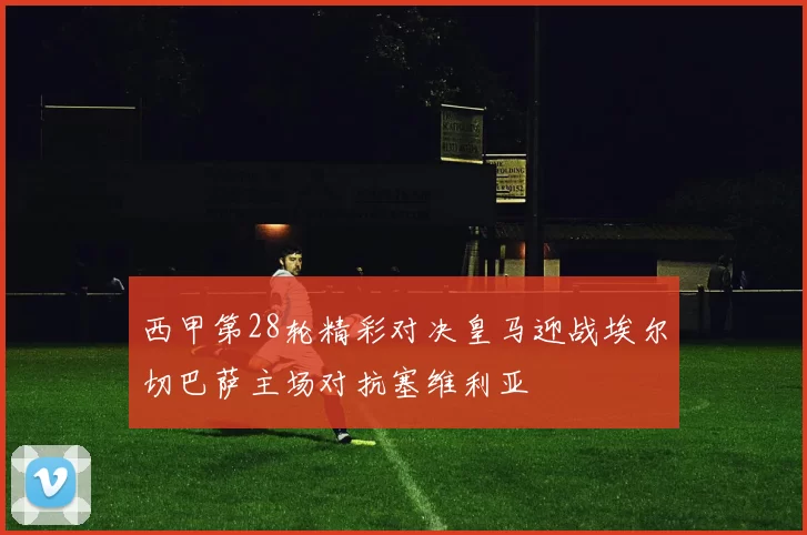 西甲第28轮精彩对决皇马迎战埃尔切巴萨主场对抗塞维利亚