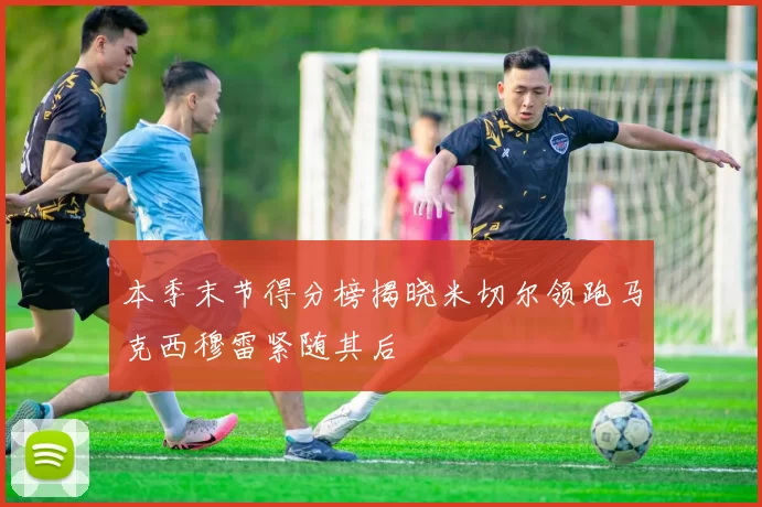 本季末节得分榜揭晓米切尔领跑马克西穆雷紧随其后