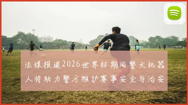 法媒报道2026世界杯期间警犬机器人将助力警方维护赛事安全与治安