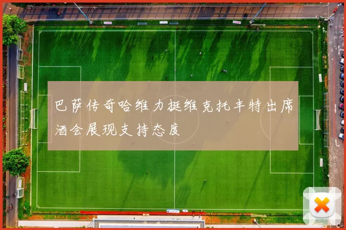 巴萨传奇哈维力挺维克托丰特出席酒会展现支持态度