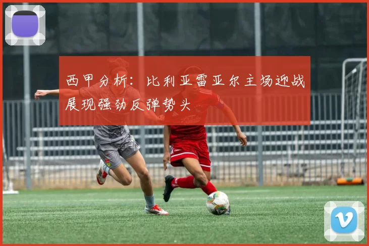 西甲分析：比利亚雷亚尔主场迎战展现强劲反弹势头