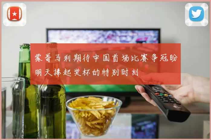 蒙哥马利期待中国首场比赛争冠盼明天捧起奖杯的特别时刻