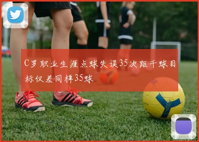 C罗职业生涯点球失误35次距千球目标仅差同样35球