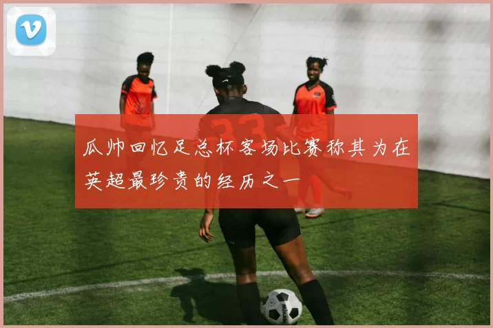 瓜帅回忆足总杯客场比赛称其为在英超最珍贵的经历之一