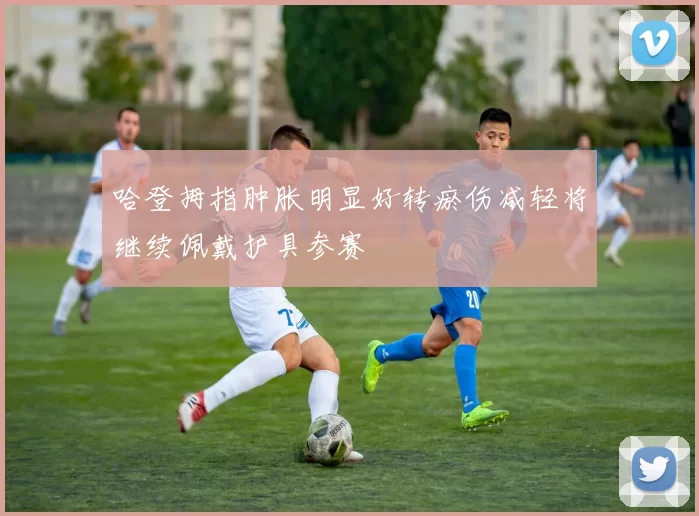 哈登拇指肿胀明显好转瘀伤减轻将继续佩戴护具参赛