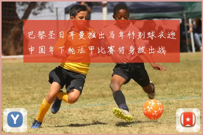 巴黎圣日耳曼推出马年特别球衣迎中国年下轮法甲比赛将身披出战