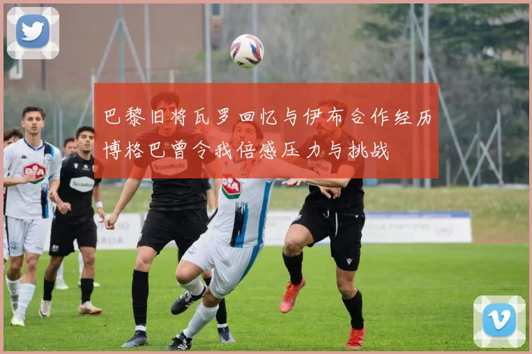 巴黎旧将瓦罗回忆与伊布合作经历博格巴曾令我倍感压力与挑战