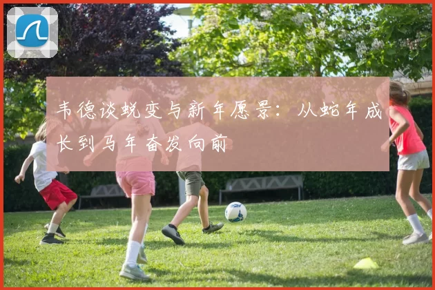 韦德谈蜕变与新年愿景：从蛇年成长到马年奋发向前