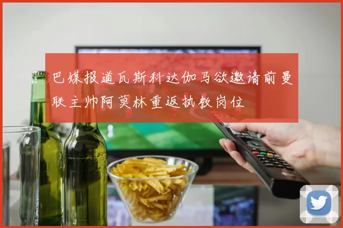 巴媒报道瓦斯科达伽马欲邀请前曼联主帅阿莫林重返执教岗位