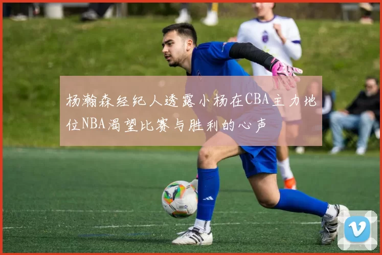 杨瀚森经纪人透露小杨在CBA主力地位NBA渴望比赛与胜利的心声