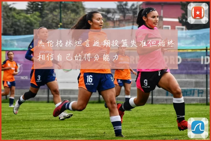杰伦格林坦言近期投篮失准但始终相信自己的得分能力