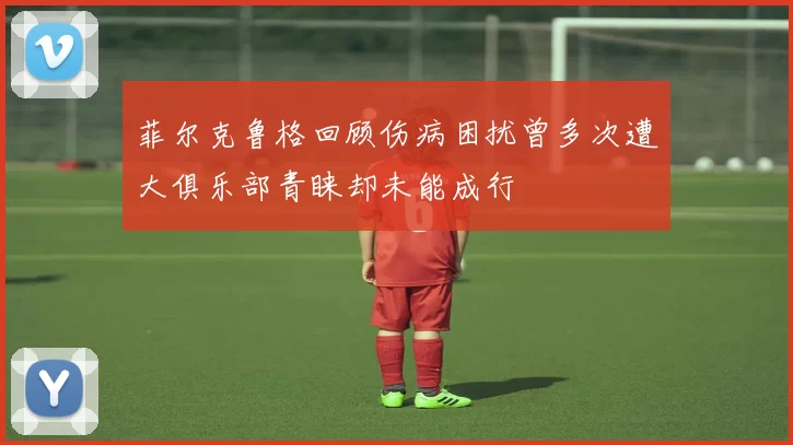 菲尔克鲁格回顾伤病困扰曾多次遭大俱乐部青睐却未能成行