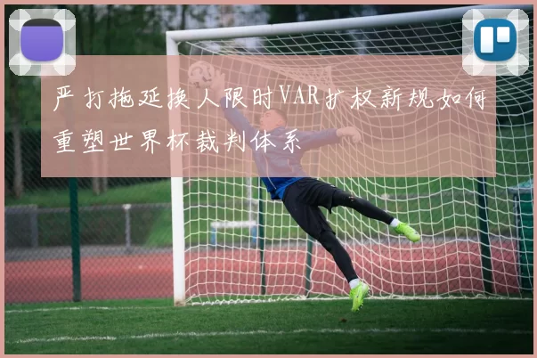 严打拖延换人限时VAR扩权新规如何重塑世界杯裁判体系